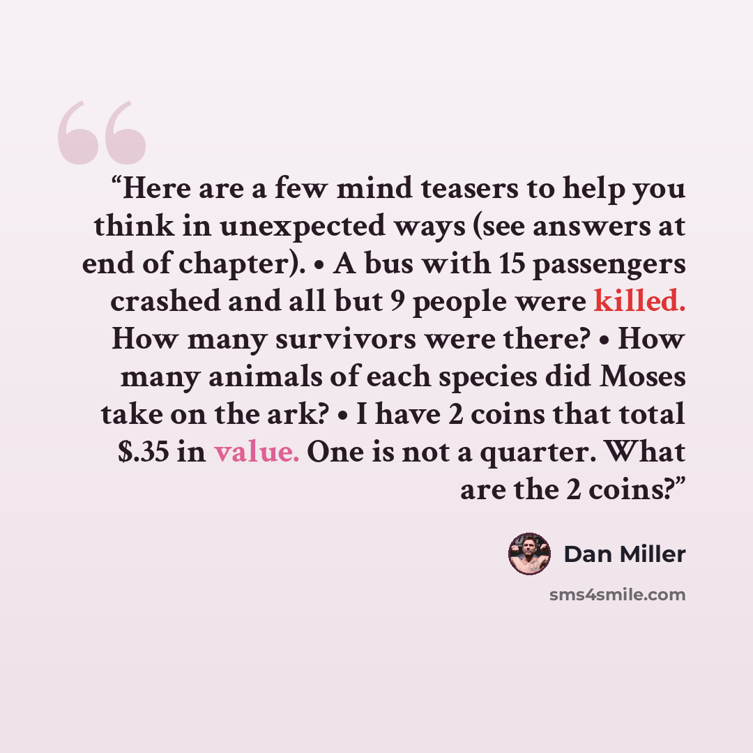 “Here are a few mind teasers to help you think in unexpected ways (see answers at end of chapter). • A bus with 15 passengers crashed and all but 9 people were killed. How many survivors were there? • How many animals of each species did Moses take on the ark? • I have 2 coins that total $.35 in…” quote by Dan Miller