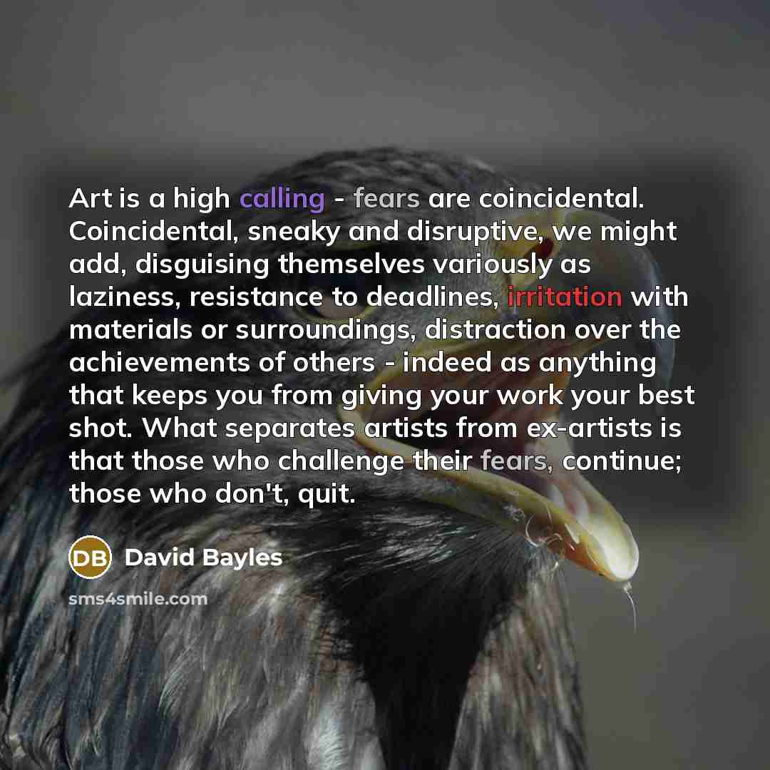 “Art is a high calling - fears are coincidental. Coincidental, sneaky and disruptive, we might add, disguising themselves variously as laziness, resistance to deadlines, irritation with materials or surroundings, distraction over the achievements of others - indeed as anything that keeps you from…” quote by David Bayles