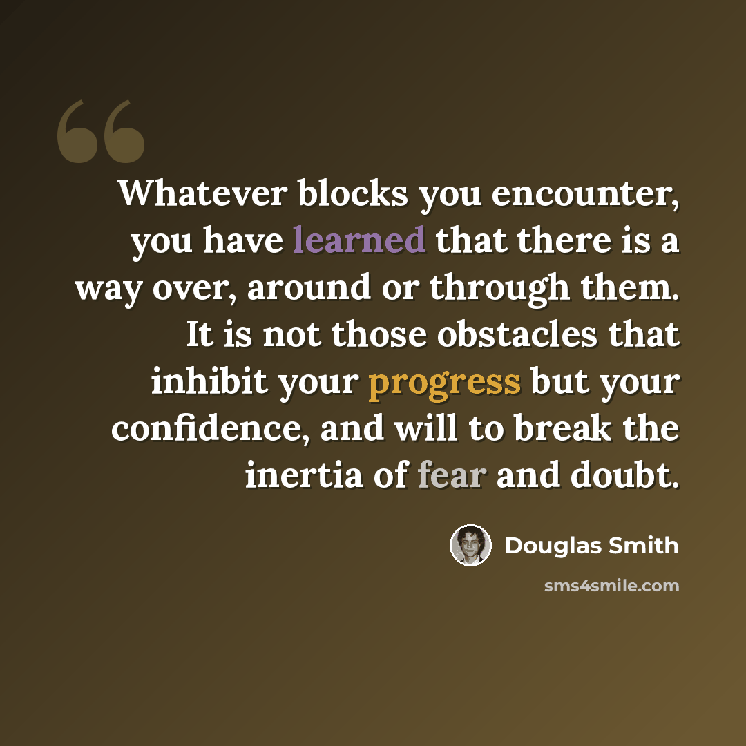 “Whatever blocks you encounter, you have learned that there is a way over, around or through them. It is not those obstacles that inhibit your progress but your confidence, and will to break the inertia of fear and doubt.” quote by Douglas Smith