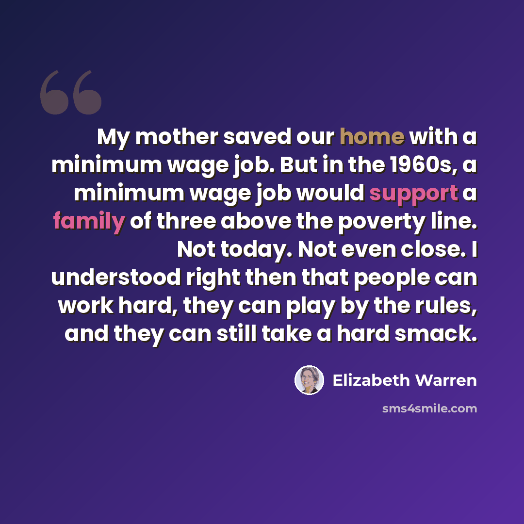 “My mother saved our home with a minimum wage job. But in the 1960s, a minimum wage job would support a family of three above the poverty line. Not today. Not even close. I understood right then that people can work hard, they can play by the rules, and they can still take a hard smack.” quote by Elizabeth Warren