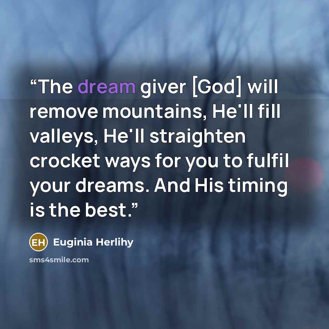 “The dream giver [God] will remove mountains, He'll fill valleys, He'll straighten crocket ways for you to fulfil your dreams. And His timing is the best.” quote by Euginia Herlihy