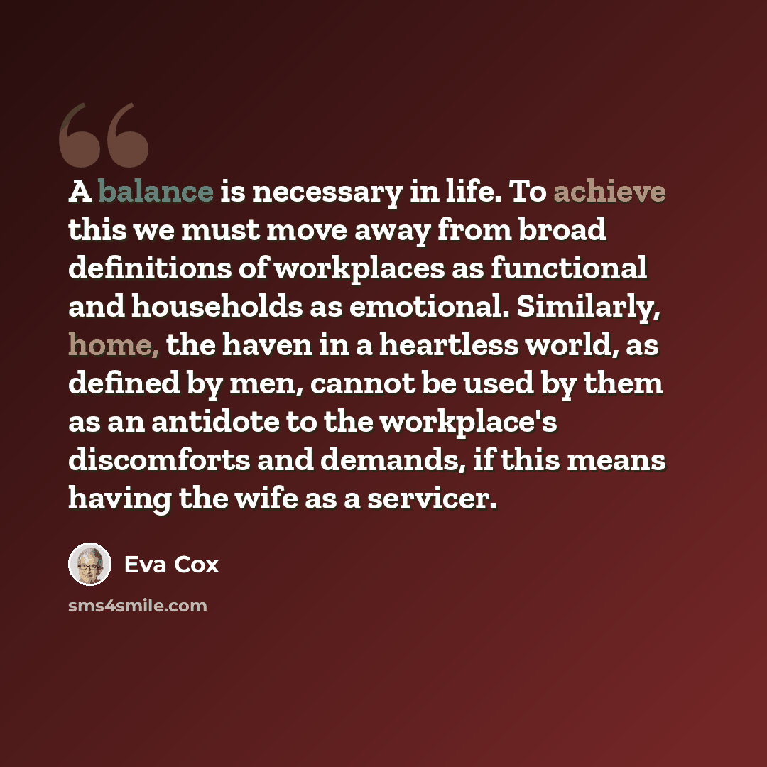 “A balance is necessary in life. To achieve this we must move away from broad definitions of workplaces as functional and households as emotional. Similarly, home, the haven in a heartless world, as defined by men, cannot be used by them as an antidote to the workplace's discomforts and demands, if…” quote by Eva Cox