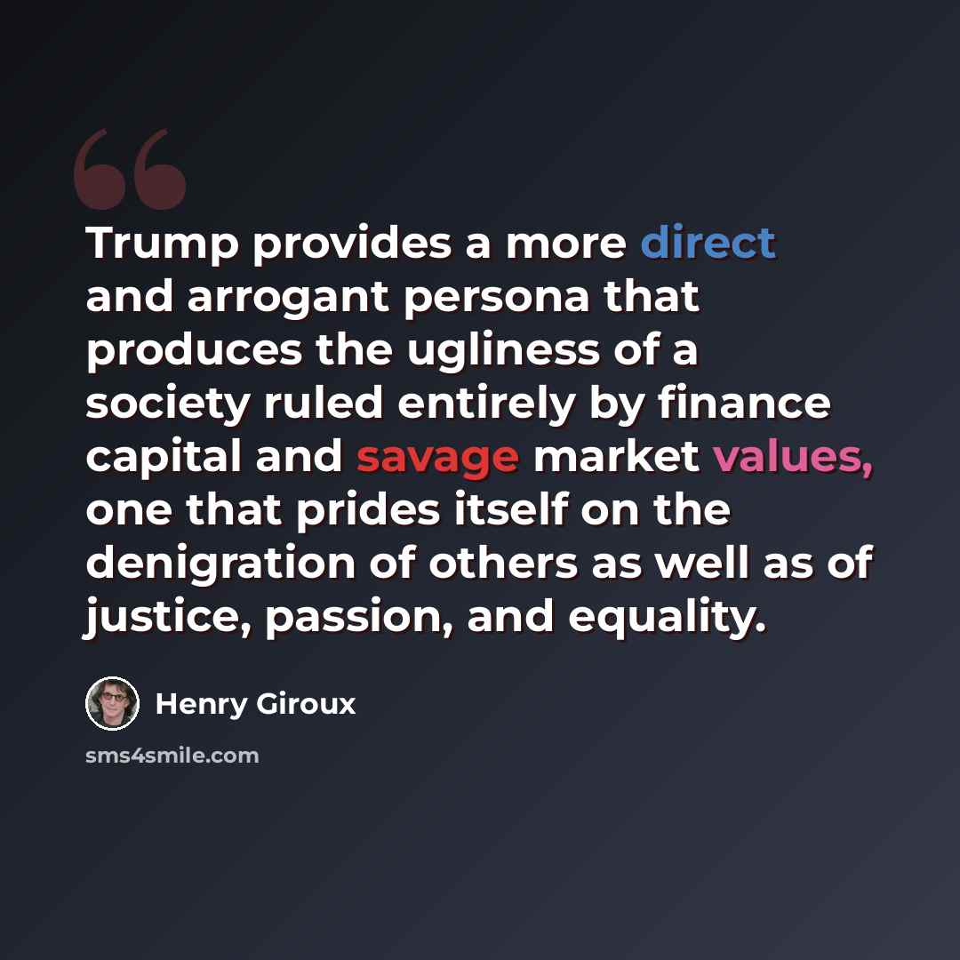 “Trump provides a more direct and arrogant persona that produces the ugliness of a society ruled entirely by finance capital and savage market values, one that prides itself on the denigration of others as well as of justice, passion, and equality.” quote by Henry Giroux