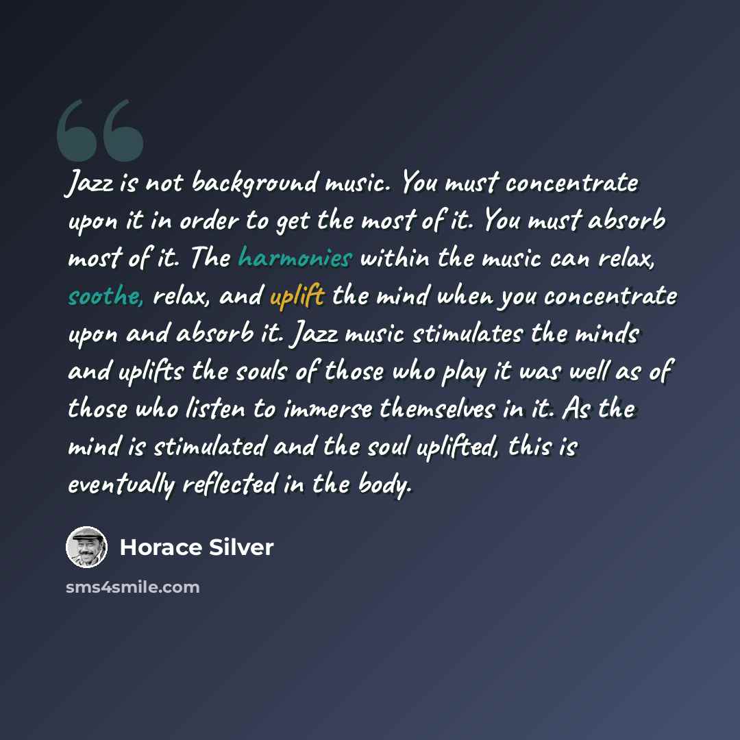 “Jazz is not background music. You must concentrate upon it in order to get the most of it. You must absorb most of it. The harmonies within the music can relax, soothe, relax, and uplift the mind when you concentrate upon and absorb it. Jazz music stimulates the minds and uplifts the souls of…” quote by Horace Silver