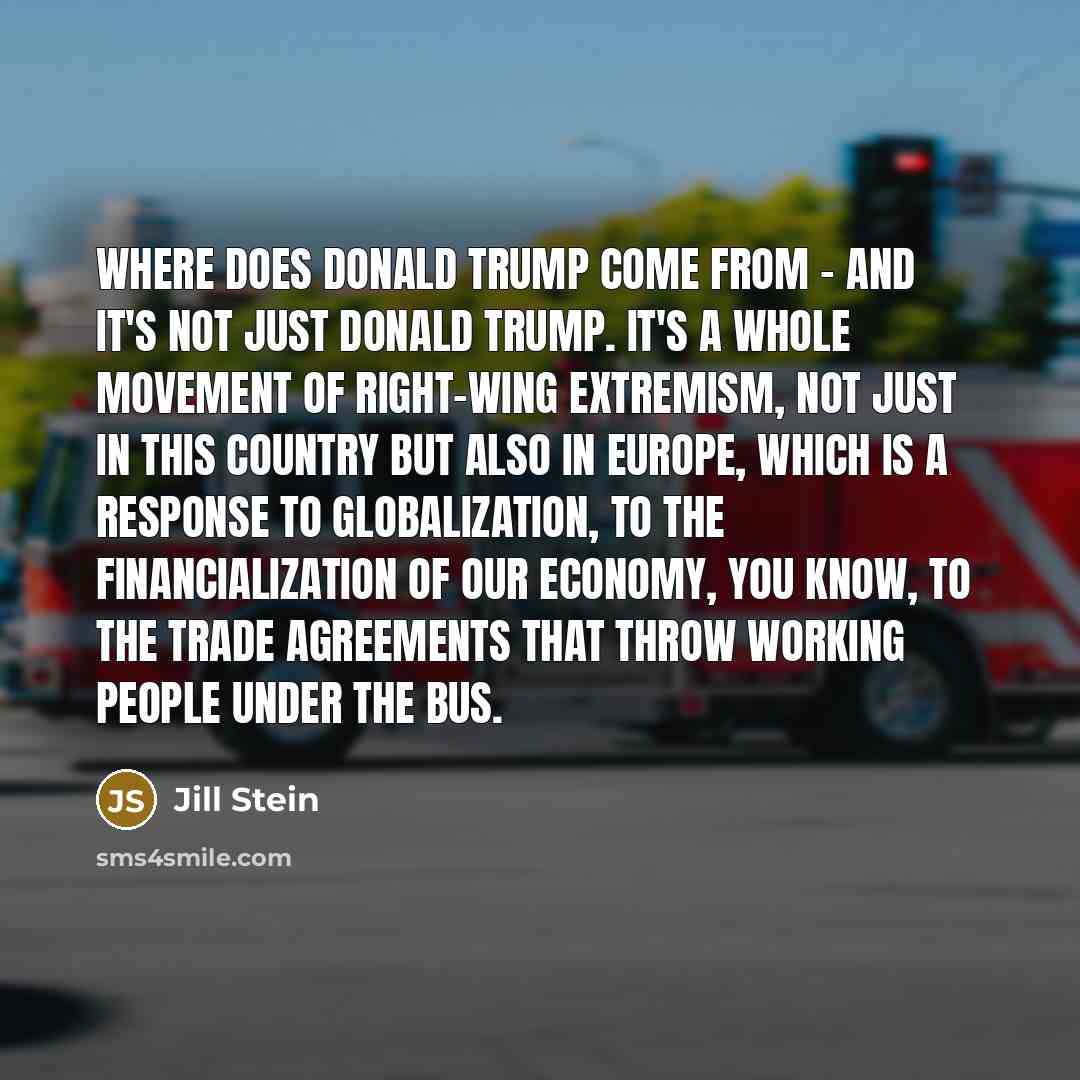 “Where does Donald Trump come from - and it's not just Donald Trump. It's a whole movement of right-wing extremism, not just in this country but also in Europe, which is a response to globalization, to the financialization of our economy, you know, to the trade agreements that throw working people…” quote by Jill Stein