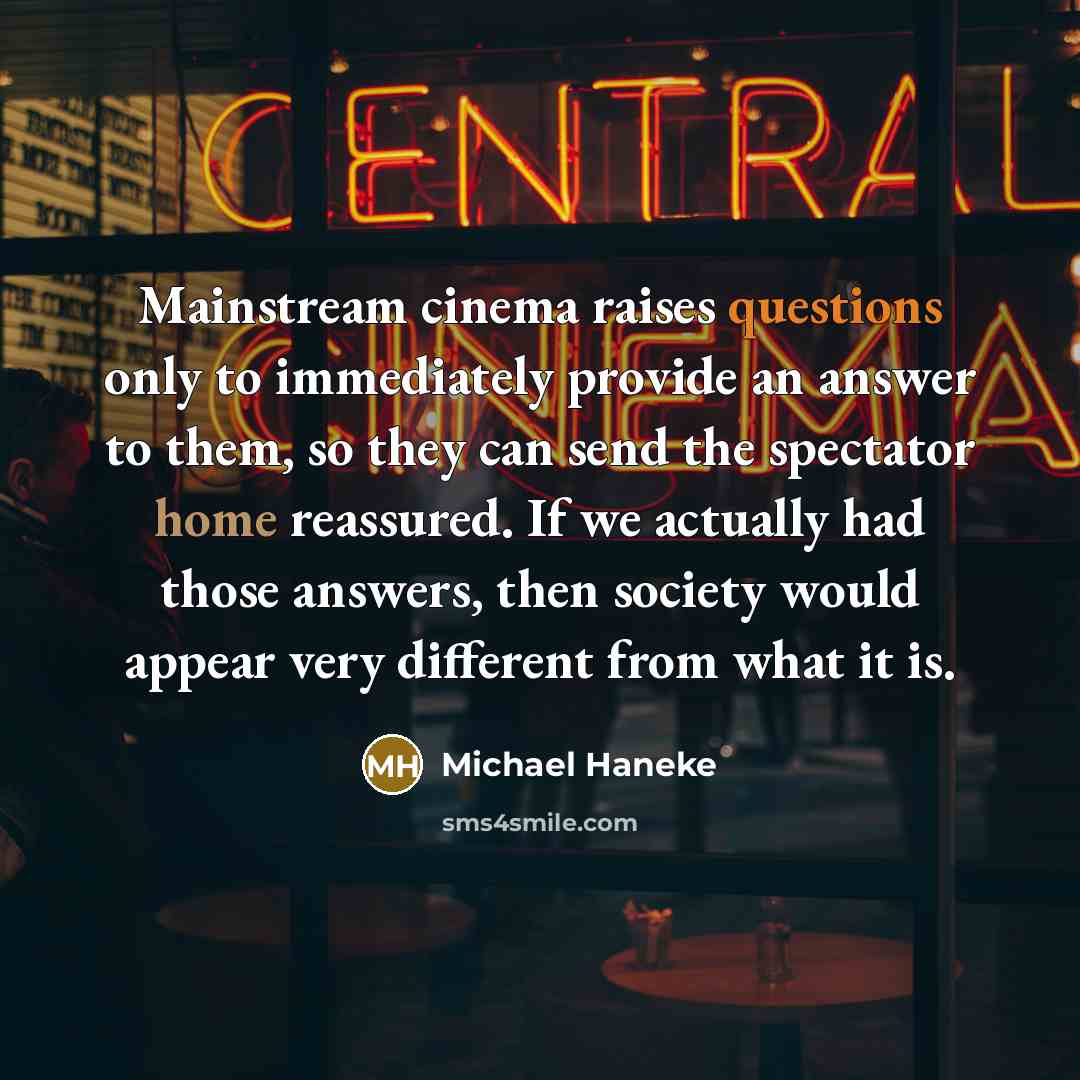 “Mainstream cinema raises questions only to immediately provide an answer to them, so they can send the spectator home reassured. If we actually had those answers, then society would appear very different from what it is.” quote by Michael Haneke