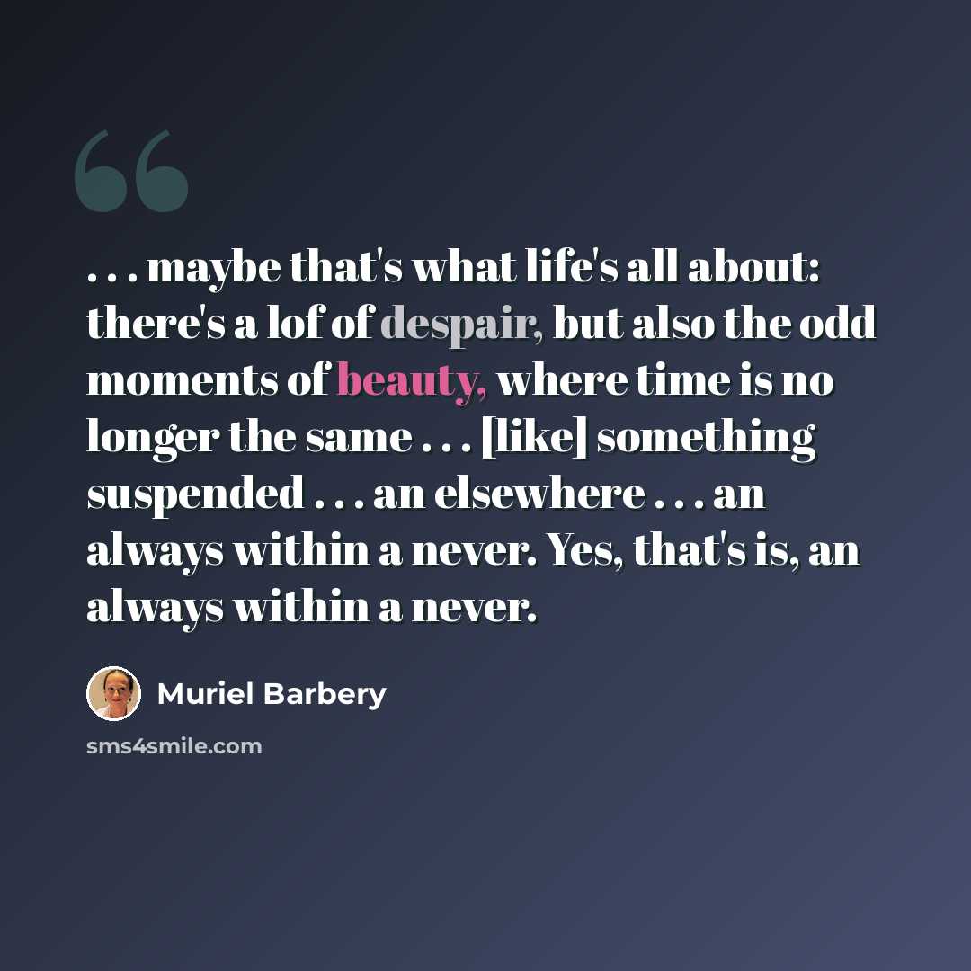 “. . . maybe that's what life's all about: there's a lof of despair, but also the odd moments of beauty, where time is no longer the same . . . [like] something suspended . . . an elsewhere . . . an always within a never. Yes, that's is, an always within a never.” quote by Muriel Barbery