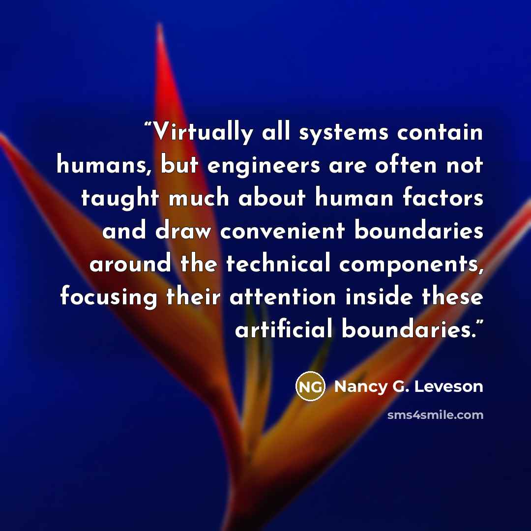 “Virtually all systems contain humans, but engineers are often not taught much about human factors and draw convenient boundaries around the technical components, focusing their attention inside these artificial boundaries.” quote by Nancy G. Leveson