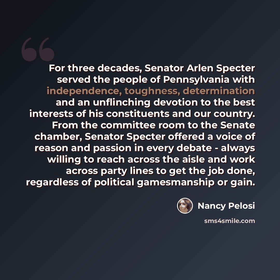 “For three decades, Senator Arlen Specter served the people of Pennsylvania with independence, toughness, determination and an unflinching devotion to the best interests of his constituents and our country. From the committee room to the Senate chamber, Senator Specter offered a voice of reason and…” quote by Nancy Pelosi