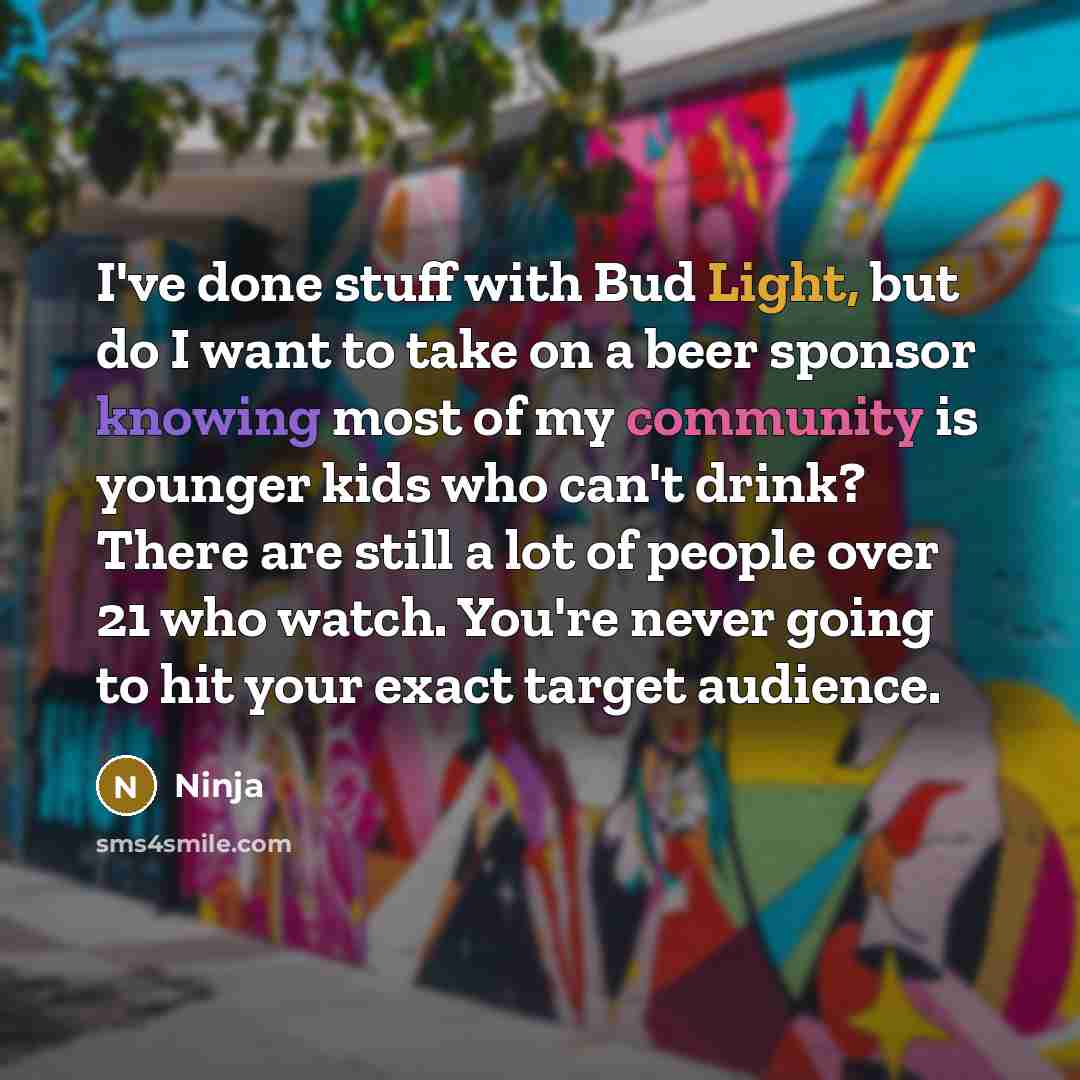 “I've done stuff with Bud Light, but do I want to take on a beer sponsor knowing most of my community is younger kids who can't drink? There are still a lot of people over 21 who watch. You're never going to hit your exact target audience.” quote by Ninja