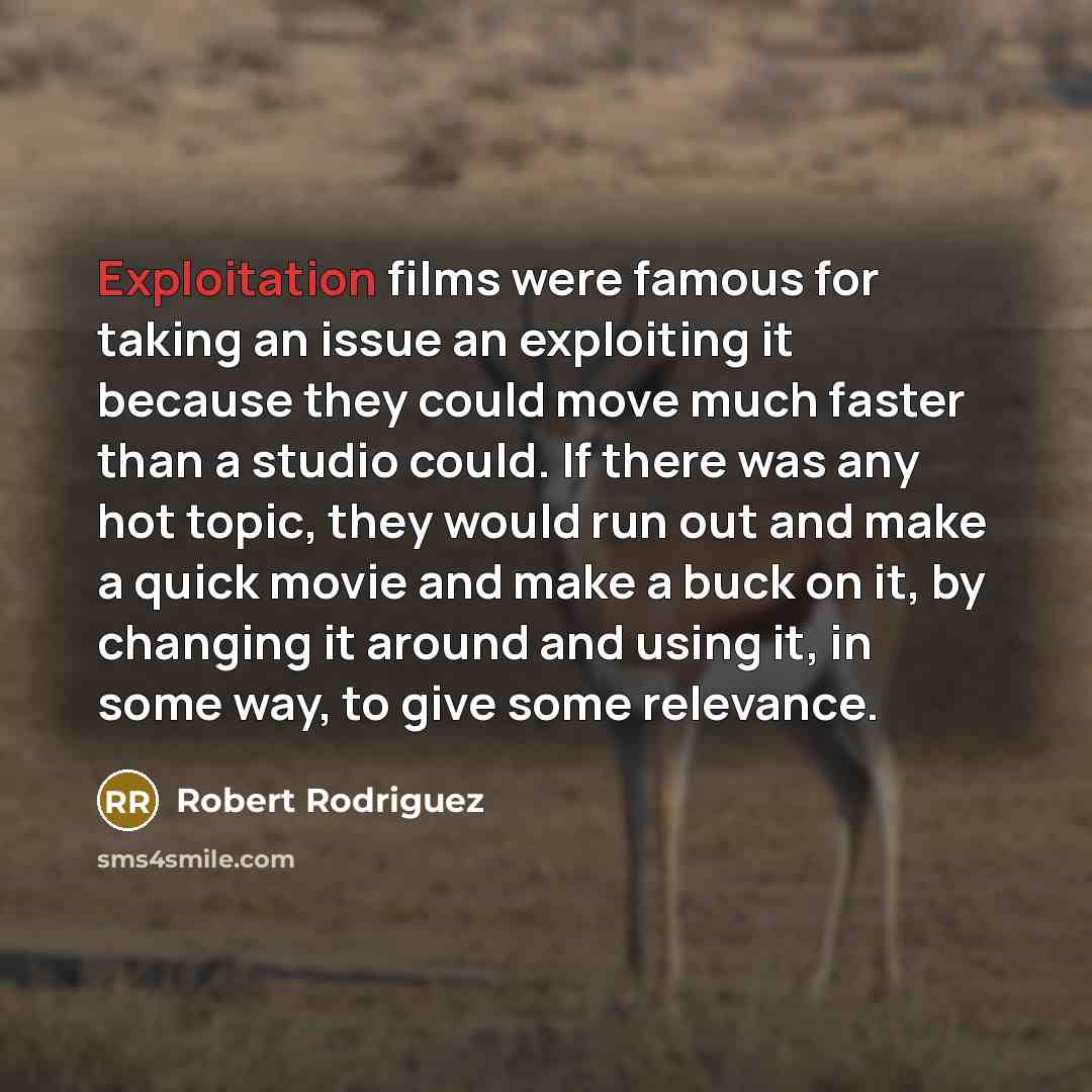 “Exploitation films were famous for taking an issue an exploiting it because they could move much faster than a studio could. If there was any hot topic, they would run out and make a quick movie and make a buck on it, by changing it around and using it, in some way, to give some relevance.” quote by Robert Rodriguez