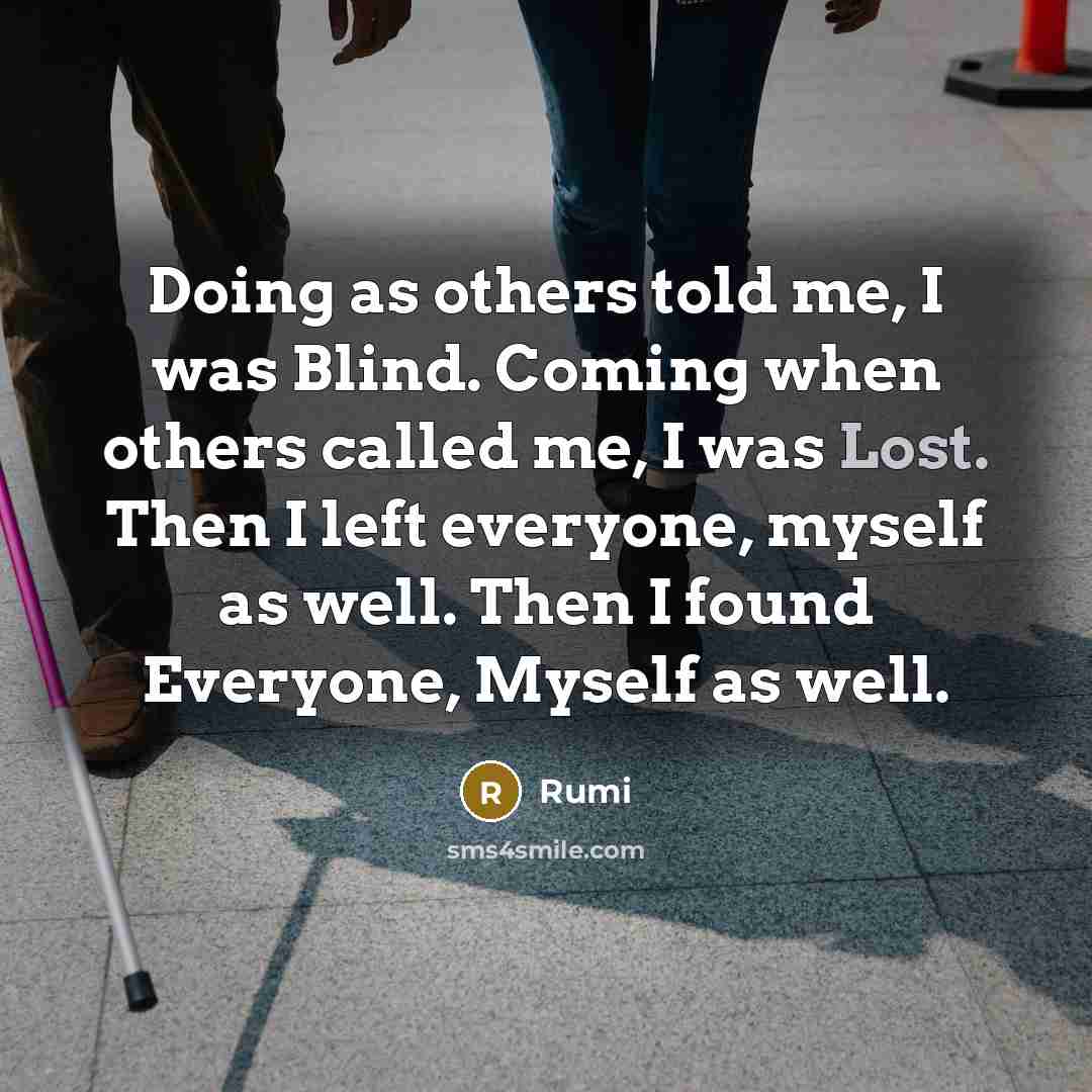 “Doing as others told me, I was Blind. Coming when others called me, I was Lost. Then I left everyone, myself as well. Then I found Everyone, Myself as well.” quote by Rumi