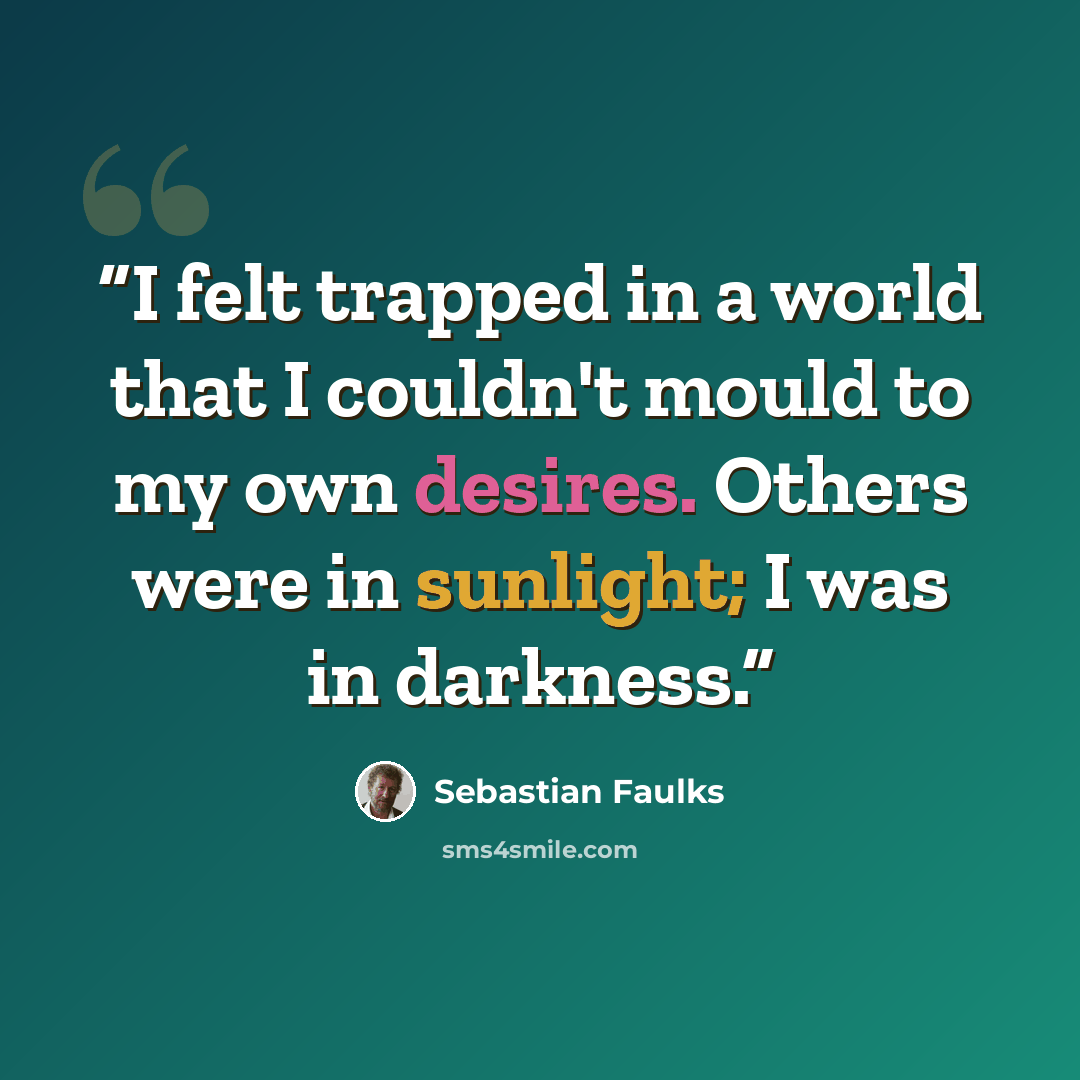 “I felt trapped in a world that I couldn't mould to my own desires. Others were in sunlight; I was in darkness.” quote by Sebastian Faulks