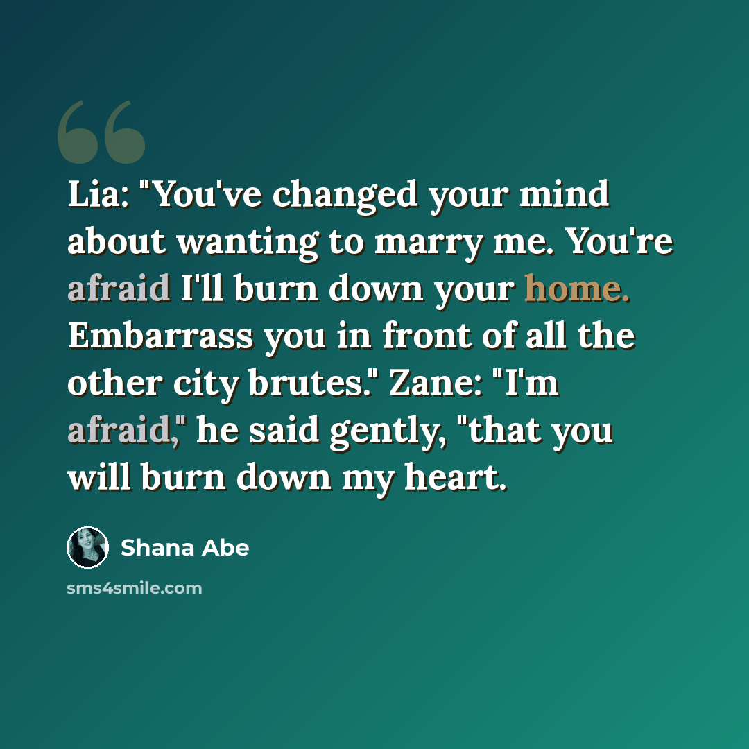 “Lia: "You've changed your mind about wanting to marry me. You're afraid I'll burn down your home. Embarrass you in front of all the other city brutes." Zane: "I'm afraid," he said gently, "that you will burn down my heart.” quote by Shana Abe