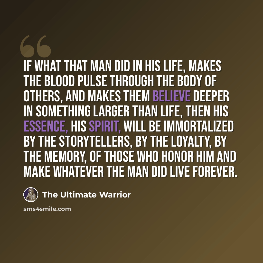 “If what that man did in his life, makes the blood pulse through the body of others, and makes them believe deeper in something larger than life, then his essence, his spirit, will be immortalized by the storytellers, by the loyalty, by the memory, of those who honor him and make whatever the man…” quote by The Ultimate Warrior