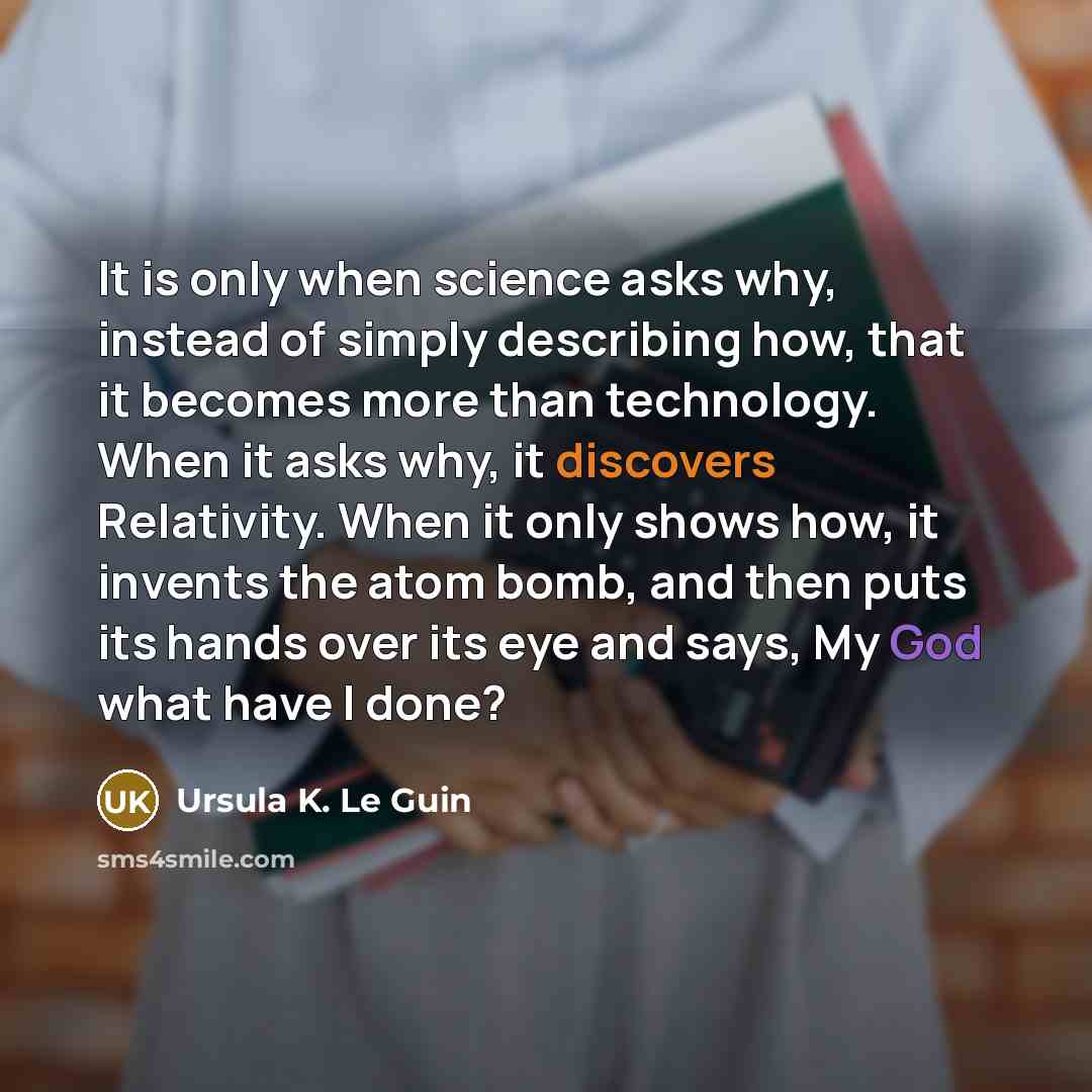 “It is only when science asks why, instead of simply describing how, that it becomes more than technology. When it asks why, it discovers Relativity. When it only shows how, it invents the atom bomb, and then puts its hands over its eye and says, My God what have I done?” quote by Ursula K. Le Guin