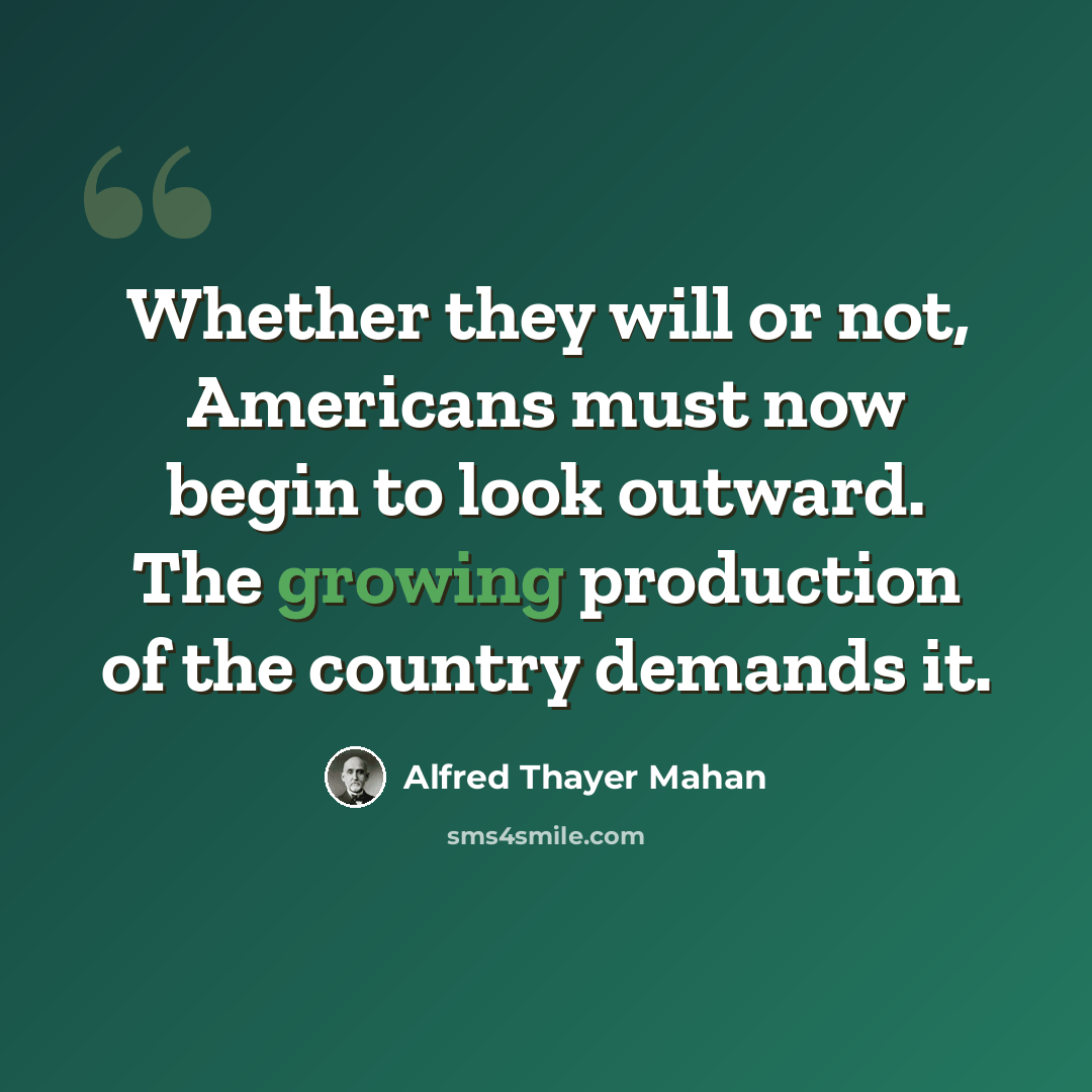 “Whether they will or not, Americans must now begin to look outward. The growing production of the country demands it.” quote by Alfred Thayer Mahan