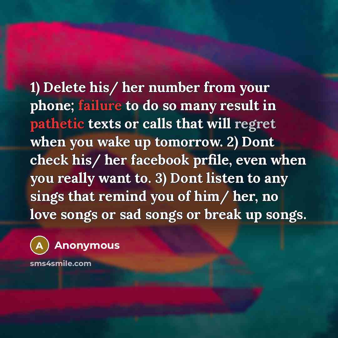 “1) Delete his/ her number from your phone; failure to do so many result in pathetic texts or calls that will regret when you wake up tomorrow. 2) Dont check his/ her facebook prfile, even when you really want to. 3) Dont listen to any sings that remind you of him/ her, no love songs or sad songs…” quote by Anonymous