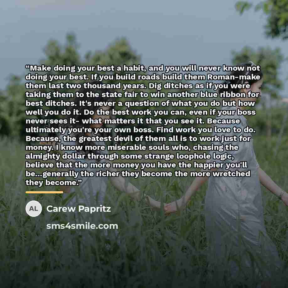 “Make doing your best a habit, and you will never know not doing your best. If you build roads build them Roman-make them last two thousand years. Dig ditches as if you were taking them to the state fair to win another blue ribbon for best ditches. It's never a question of what you do but how well…” quote by Carew Papritz