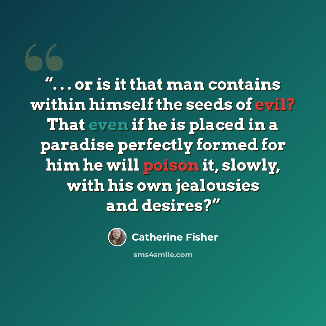 “. . . or is it that man contains within himself the seeds of evil? That even if he is placed in a paradise perfectly formed for him he will poison it, slowly, with his own jealousies and desires?” quote by Catherine Fisher