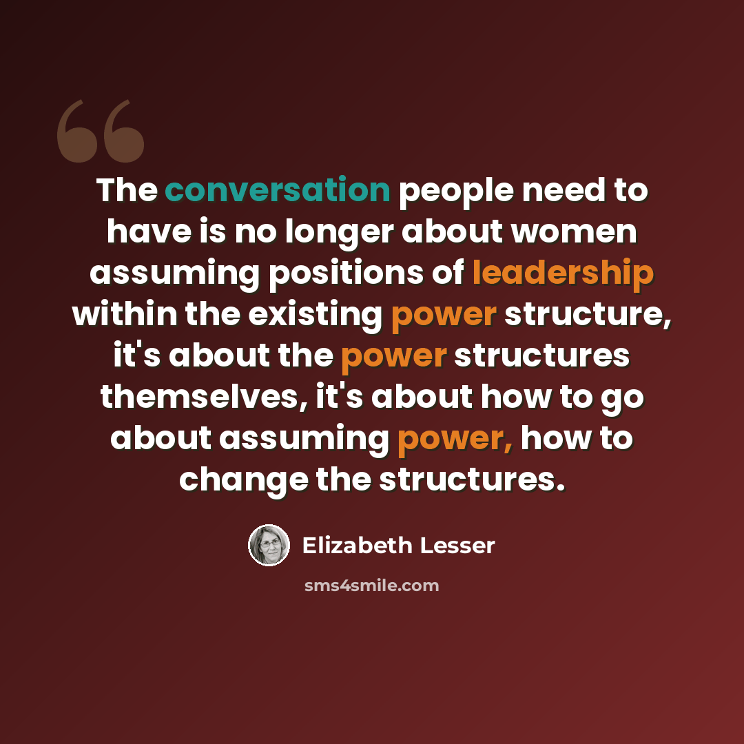 “The conversation people need to have is no longer about women assuming positions of leadership within the existing power structure, it's about the power structures themselves, it's about how to go about assuming power, how to change the structures.” quote by Elizabeth Lesser