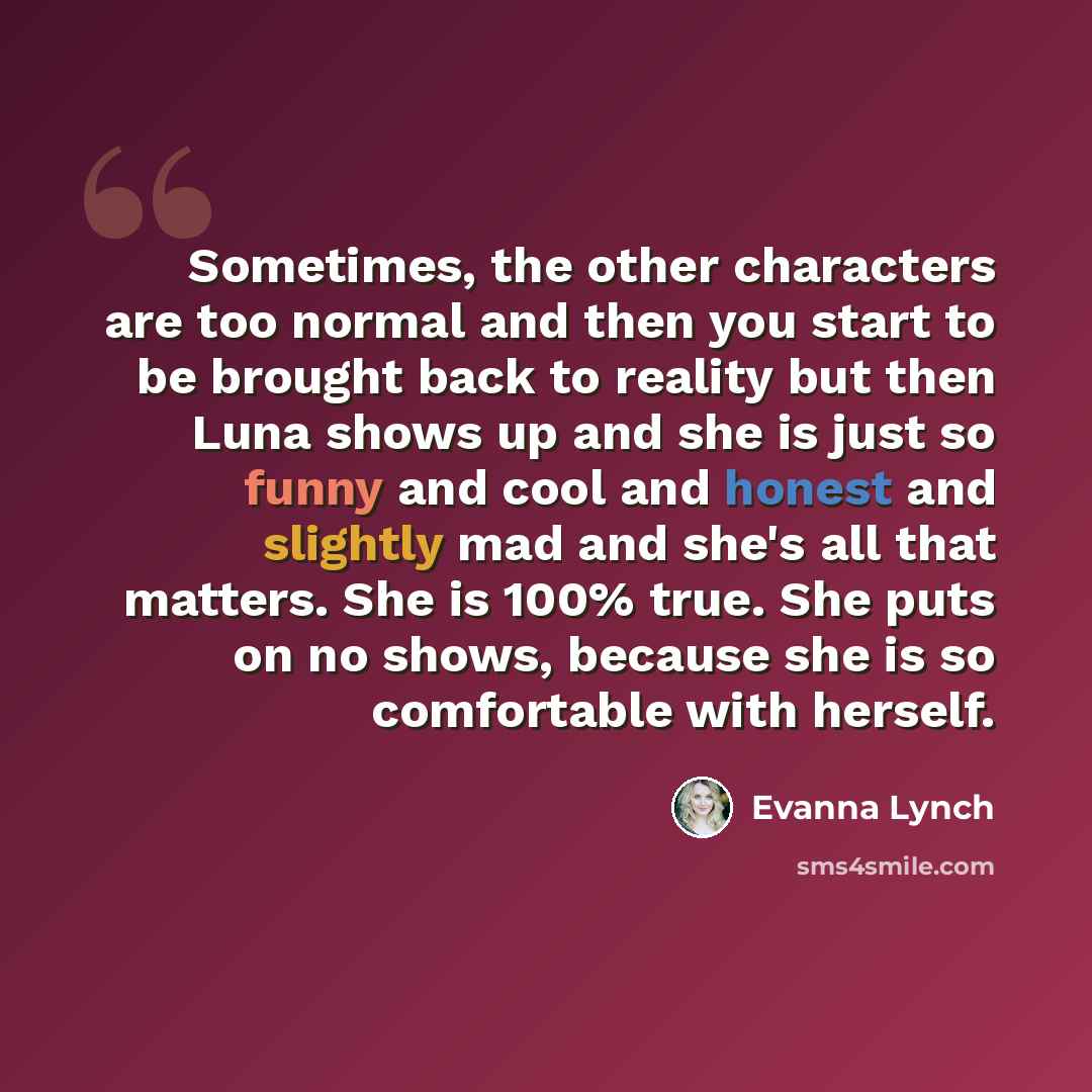 “Sometimes, the other characters are too normal and then you start to be brought back to reality but then Luna shows up and she is just so funny and cool and honest and slightly mad and she's all that matters. She is 100% true. She puts on no shows, because she is so comfortable with herself.” quote by Evanna Lynch