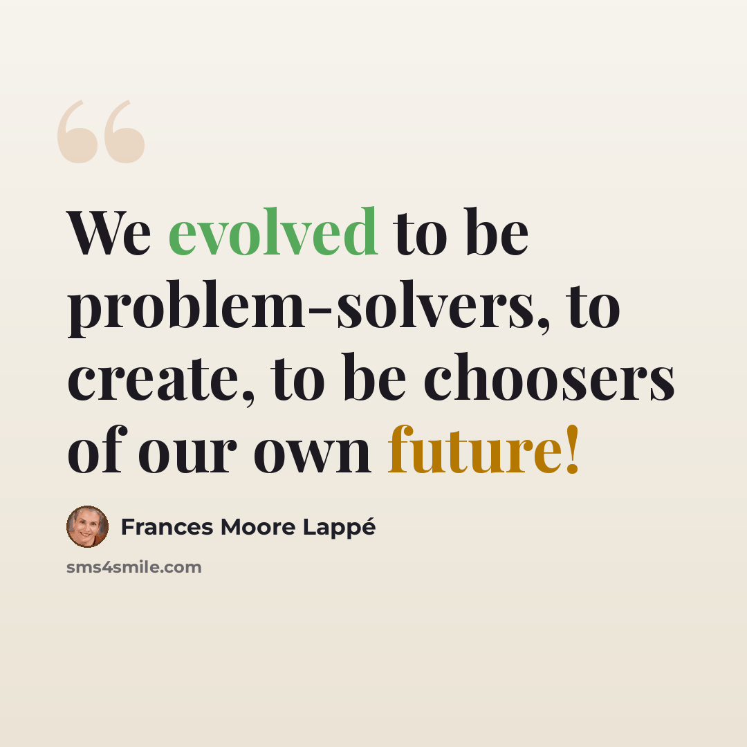 “We evolved to be problem-solvers, to create, to be choosers of our own future!” quote by Frances Moore Lappé