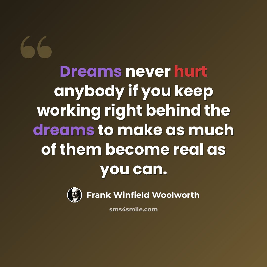 “Dreams never hurt anybody if you keep working right behind the dreams to make as much of them become real as you can.” quote by Frank Winfield Woolworth