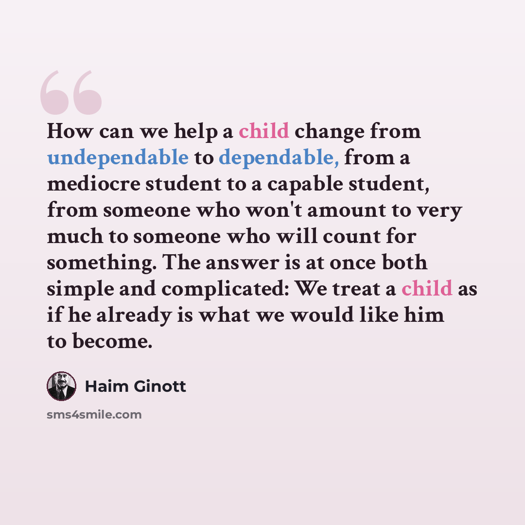 “How can we help a child change from undependable to dependable, from a mediocre student to a capable student, from someone who won't amount to very much to someone who will count for something. The answer is at once both simple and complicated: We treat a child as if he already is what we would…” quote by Haim Ginott