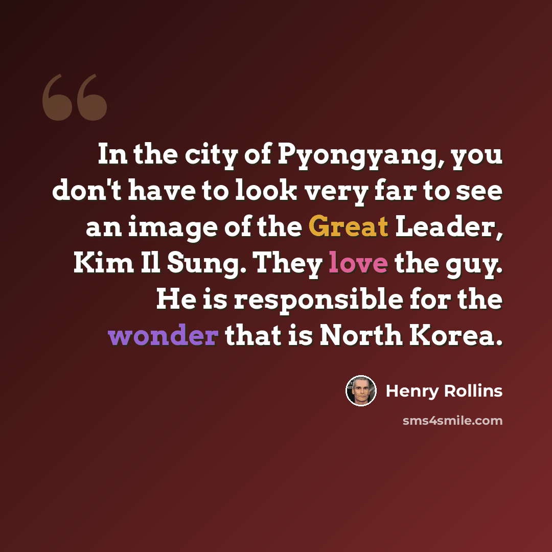 “In the city of Pyongyang, you don't have to look very far to see an image of the Great Leader, Kim Il Sung. They love the guy. He is responsible for the wonder that is North Korea.” quote by Henry Rollins