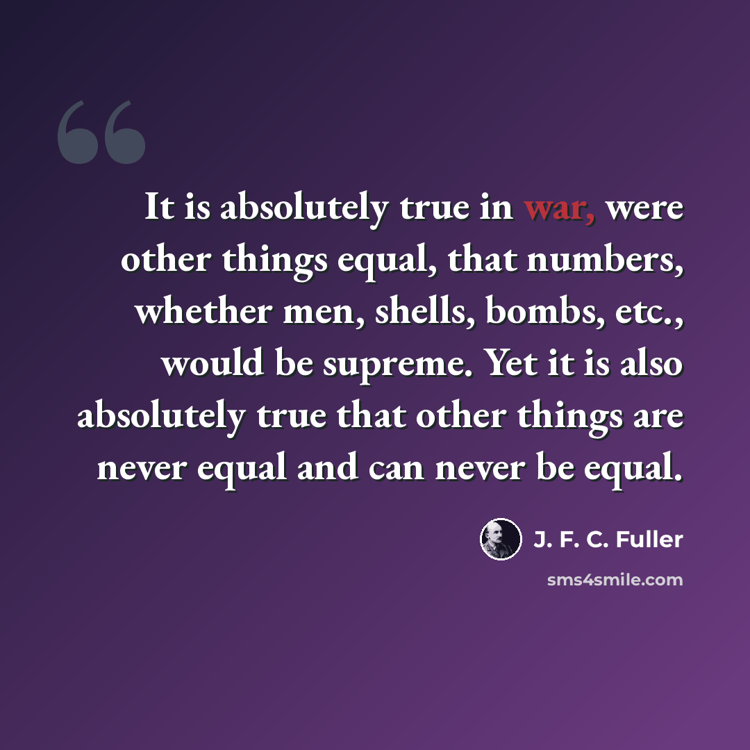 “It is absolutely true in war, were other things equal, that numbers, whether men, shells, bombs, etc., would be supreme. Yet it is also absolutely true that other things are never equal and can never be equal.” quote by J. F. C. Fuller