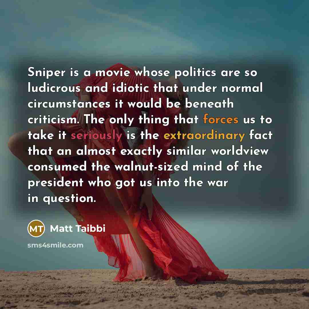 “Sniper is a movie whose politics are so ludicrous and idiotic that under normal circumstances it would be beneath criticism. The only thing that forces us to take it seriously is the extraordinary fact that an almost exactly similar worldview consumed the walnut-sized mind of the president who got…” quote by Matt Taibbi