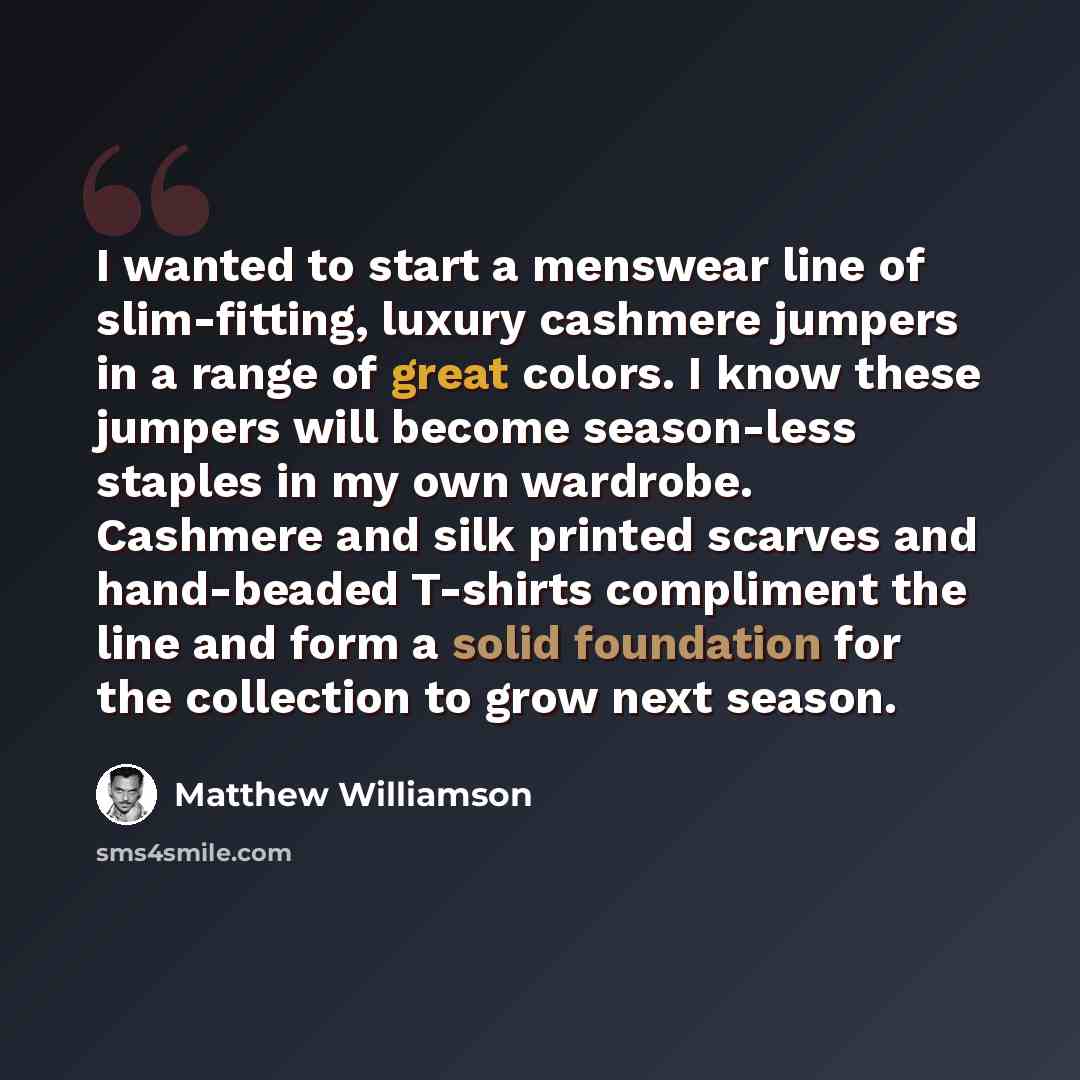 “I wanted to start a menswear line of slim-fitting, luxury cashmere jumpers in a range of great colors. I know these jumpers will become season-less staples in my own wardrobe. Cashmere and silk printed scarves and hand-beaded T-shirts compliment the line and form a solid foundation for the…” quote by Matthew Williamson
