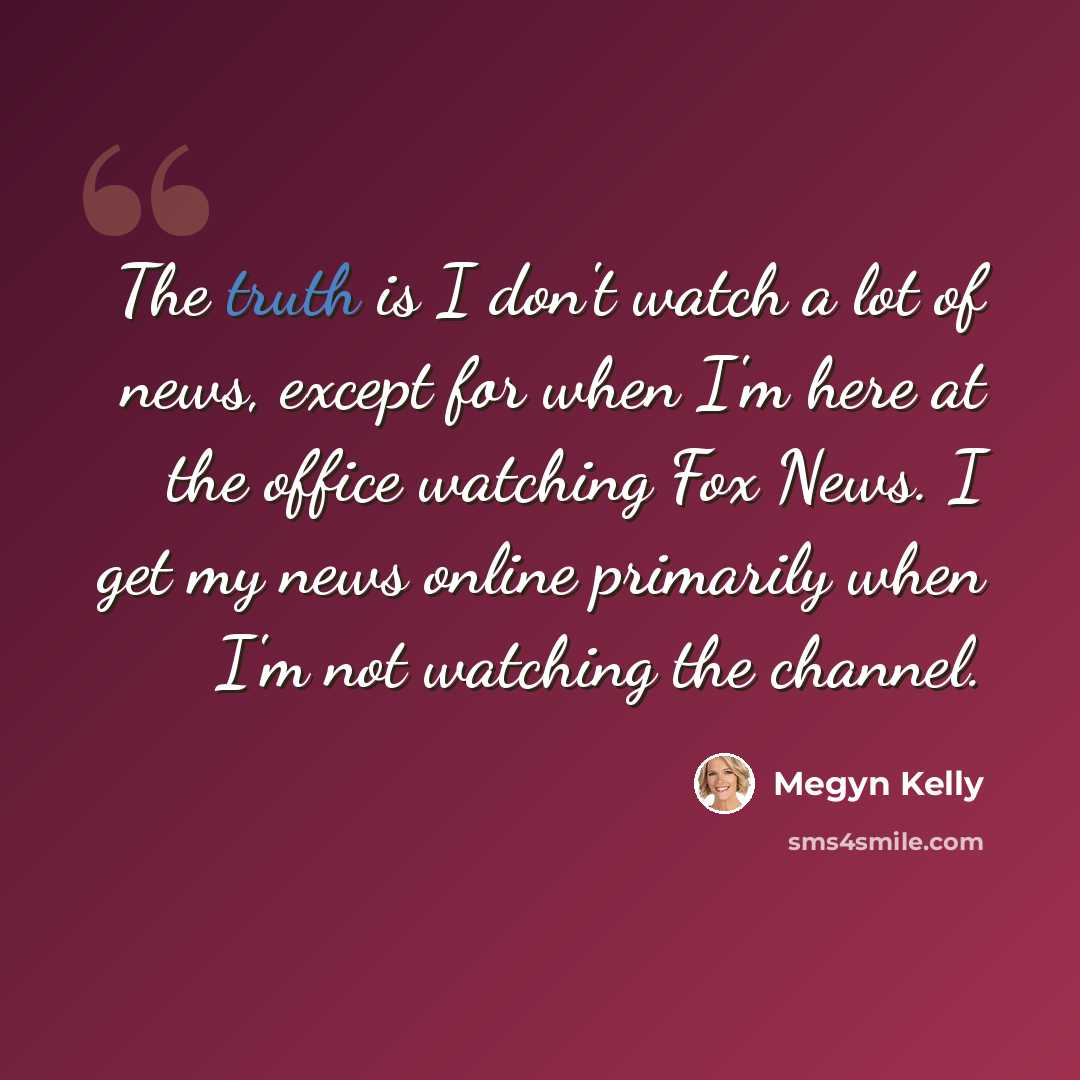 “The truth is I don't watch a lot of news, except for when I'm here at the office watching Fox News. I get my news online primarily when I'm not watching the channel.” quote by Megyn Kelly