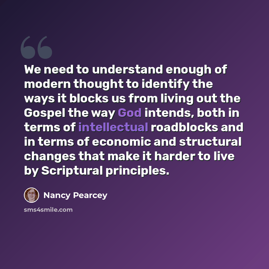 “We need to understand enough of modern thought to identify the ways it blocks us from living out the Gospel the way God intends, both in terms of intellectual roadblocks and in terms of economic and structural changes that make it harder to live by Scriptural principles.” quote by Nancy Pearcey