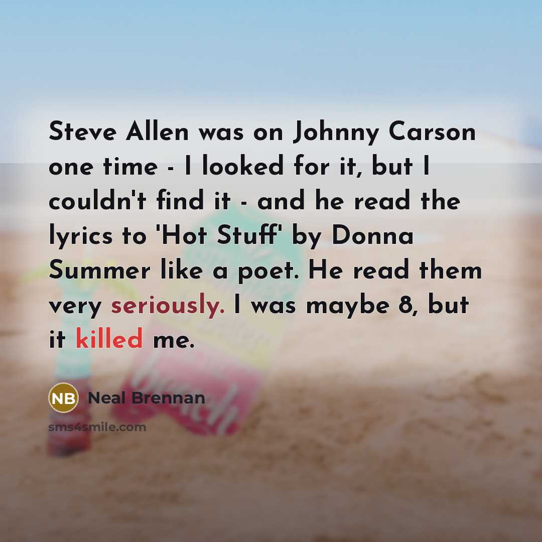 “Steve Allen was on Johnny Carson one time - I looked for it, but I couldn't find it - and he read the lyrics to 'Hot Stuff' by Donna Summer like a poet. He read them very seriously. I was maybe 8, but it killed me.” quote by Neal Brennan