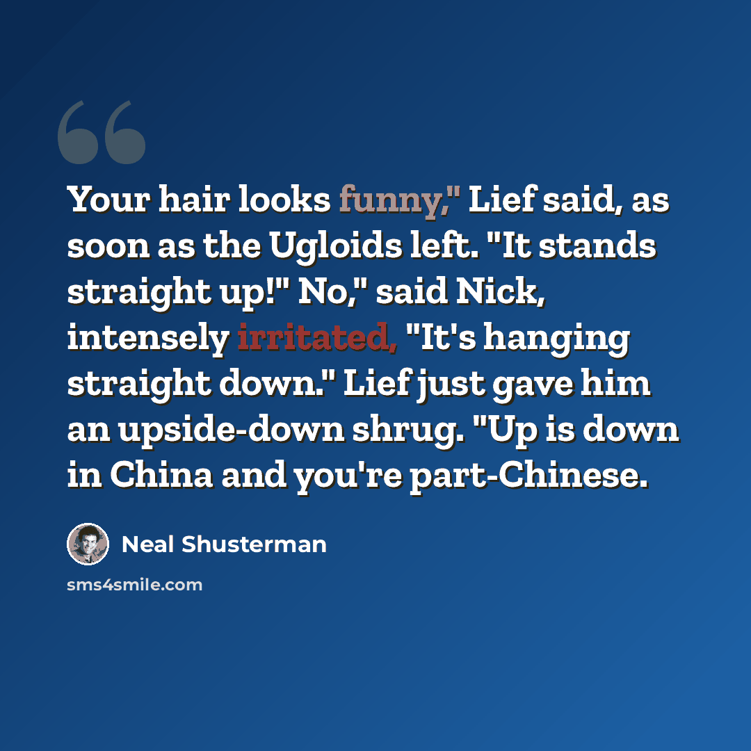 “Your hair looks funny," Lief said, as soon as the Ugloids left. "It stands straight up!" No," said Nick, intensely irritated, "It's hanging straight down." Lief just gave him an upside-down shrug. "Up is down in China and you're part-Chinese.” quote by Neal Shusterman