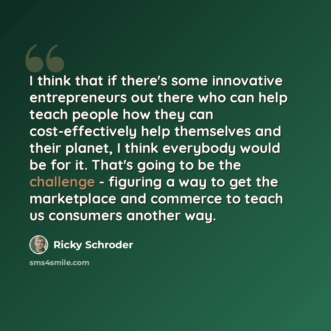 “I think that if there's some innovative entrepreneurs out there who can help teach people how they can cost-effectively help themselves and their planet, I think everybody would be for it. That's going to be the challenge - figuring a way to get the marketplace and commerce to teach us consumers…” quote by Ricky Schroder
