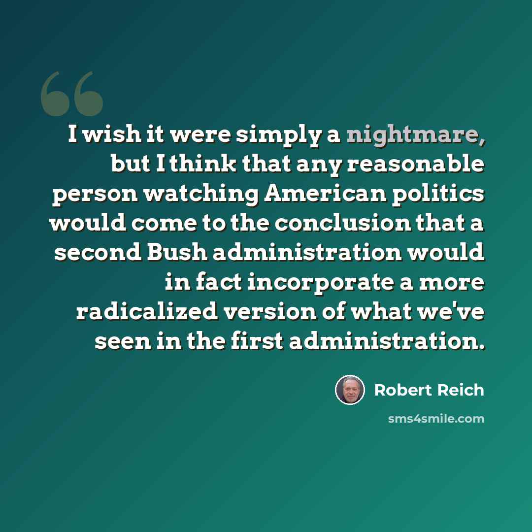 “I wish it were simply a nightmare, but I think that any reasonable person watching American politics would come to the conclusion that a second Bush administration would in fact incorporate a more radicalized version of what we've seen in the first administration.” quote by Robert Reich