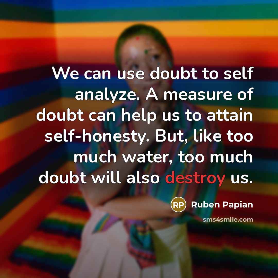 “We can use doubt to self analyze. A measure of doubt can help us to attain self-honesty. But, like too much water, too much doubt will also destroy us.” quote by Ruben Papian