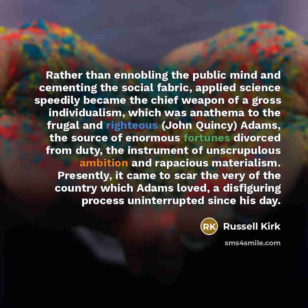 “Rather than ennobling the public mind and cementing the social fabric, applied science speedily became the chief weapon of a gross individualism, which was anathema to the frugal and righteous (John Quincy) Adams, the source of enormous fortunes divorced from duty, the instrument of unscrupulous…” quote by Russell Kirk