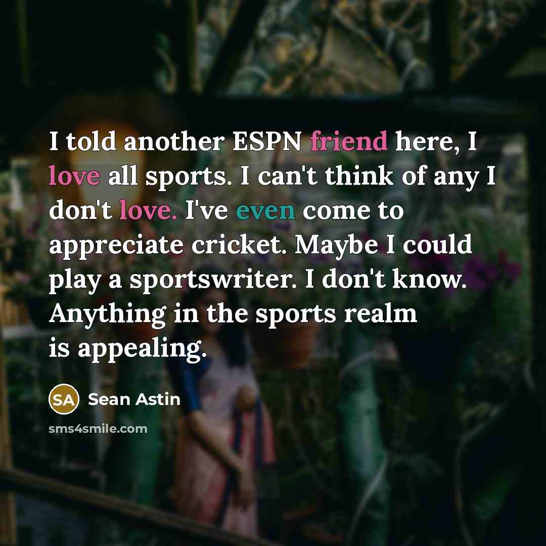 “I told another ESPN friend here, I love all sports. I can't think of any I don't love. I've even come to appreciate cricket. Maybe I could play a sportswriter. I don't know. Anything in the sports realm is appealing.” quote by Sean Astin