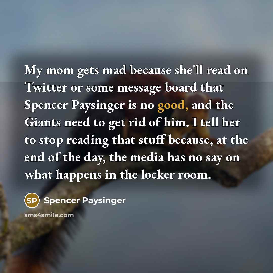 “My mom gets mad because she'll read on Twitter or some message board that Spencer Paysinger is no good, and the Giants need to get rid of him. I tell her to stop reading that stuff because, at the end of the day, the media has no say on what happens in the locker room.” quote by Spencer Paysinger