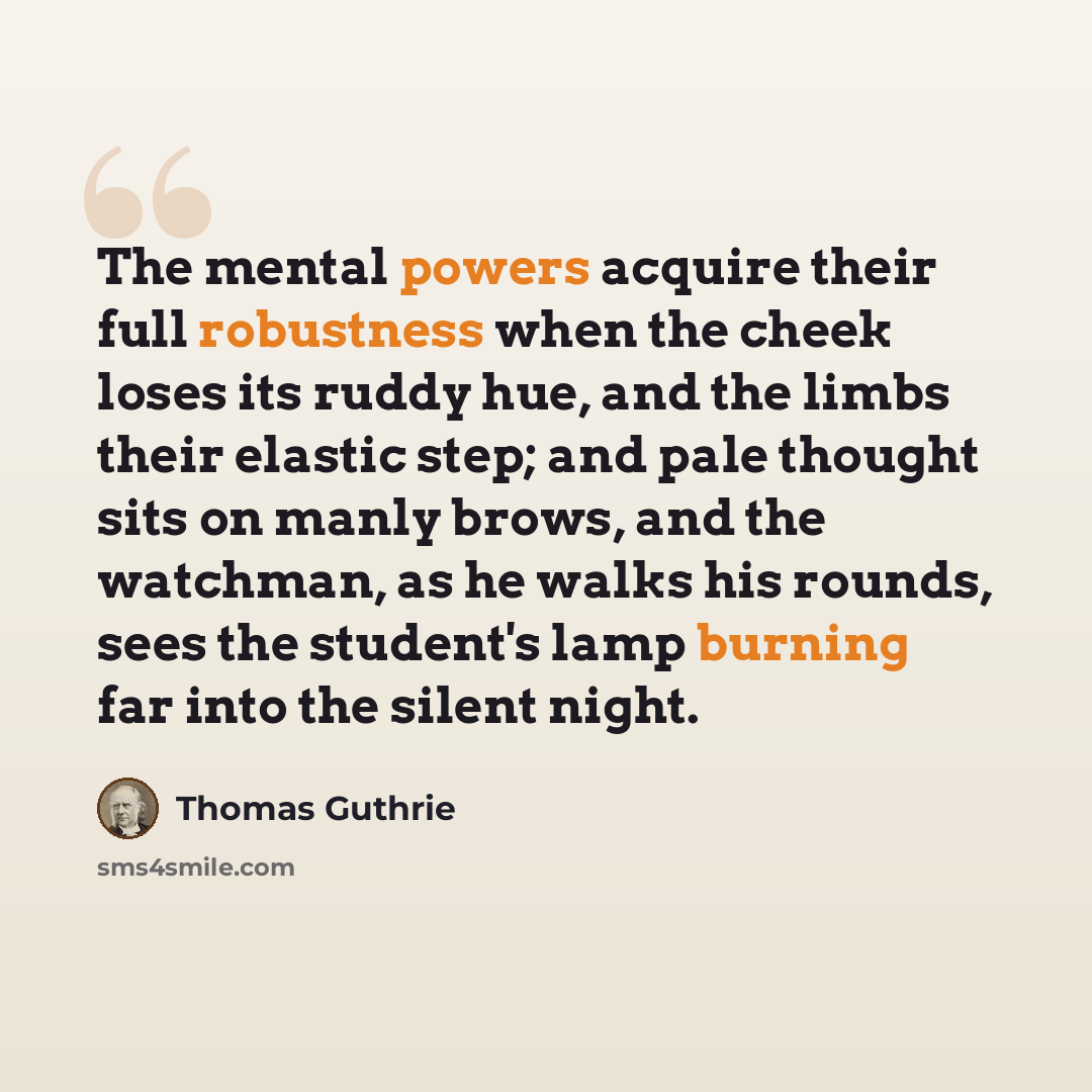 “The mental powers acquire their full robustness when the cheek loses its ruddy hue, and the limbs their elastic step; and pale thought sits on manly brows, and the watchman, as he walks his rounds, sees the student's lamp burning far into the silent night.” quote by Thomas Guthrie