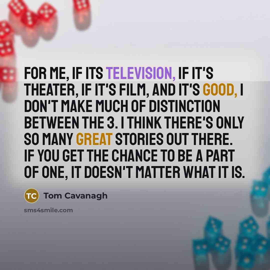 “For me, if its television, if it's theater, if it's film, and it's good, I don't make much of distinction between the 3. I think there's only so many great stories out there. If you get the chance to be a part of one, it doesn't matter what it is.” quote by Tom Cavanagh