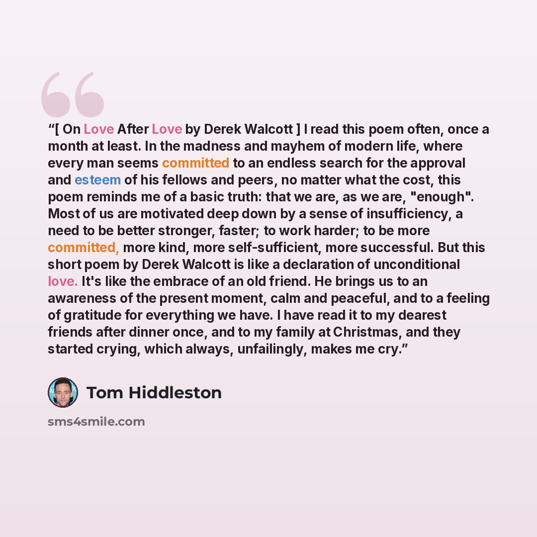 “[ On Love After Love by Derek Walcott ] I read this poem often, once a month at least. In the madness and mayhem of modern life, where every man seems committed to an endless search for the approval and esteem of his fellows and peers, no matter what the cost, this poem reminds me of a basic…” quote by Tom Hiddleston