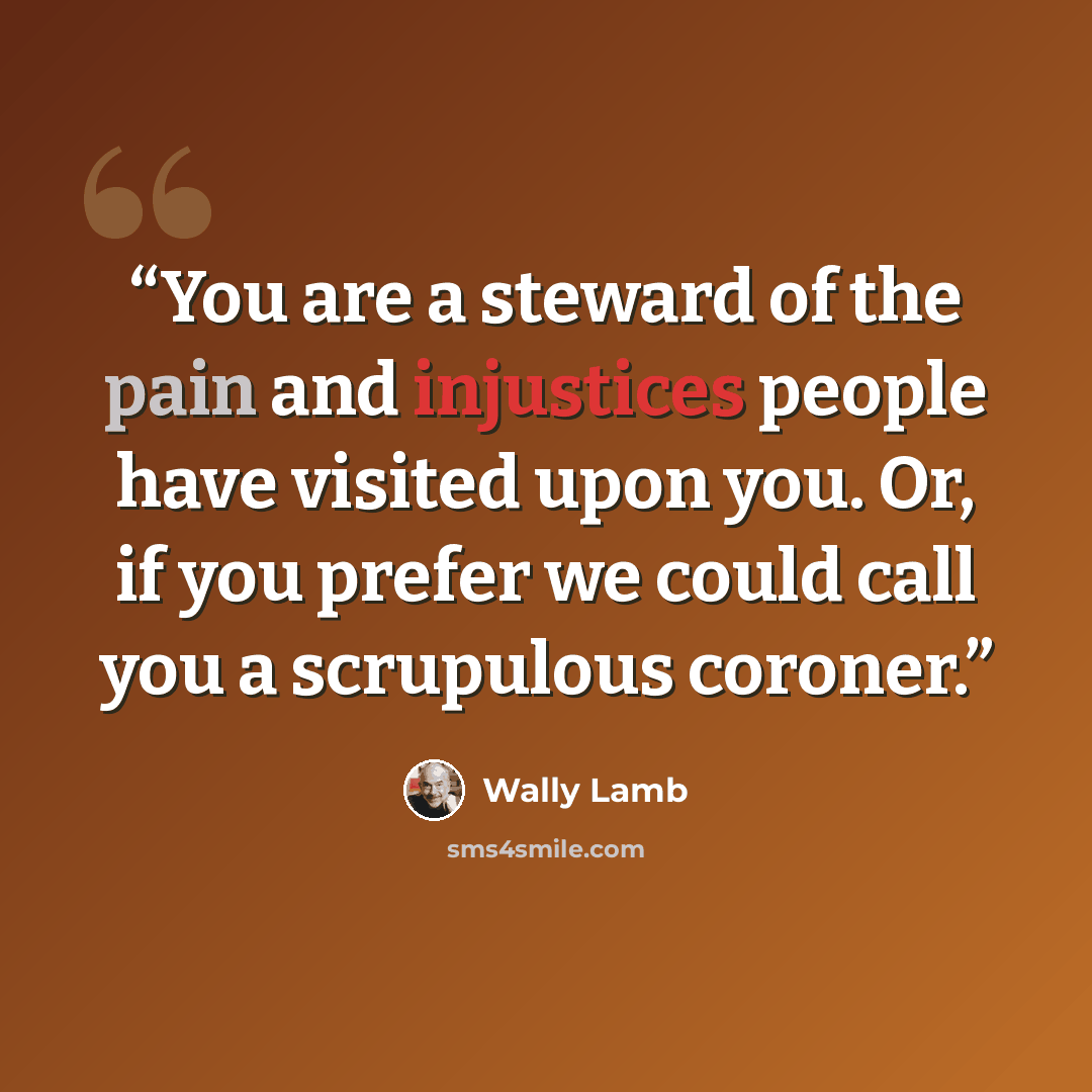 “You are a steward of the pain and injustices people have visited upon you. Or, if you prefer we could call you a scrupulous coroner.” quote by Wally Lamb