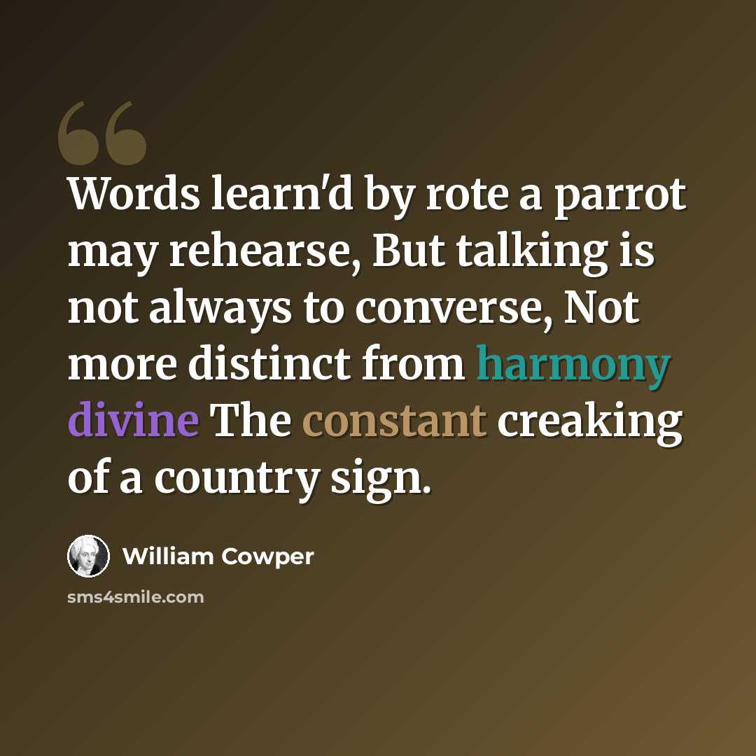 “Words learn'd by rote a parrot may rehearse, But talking is not always to converse, Not more distinct from harmony divine The constant creaking of a country sign.” quote by William Cowper