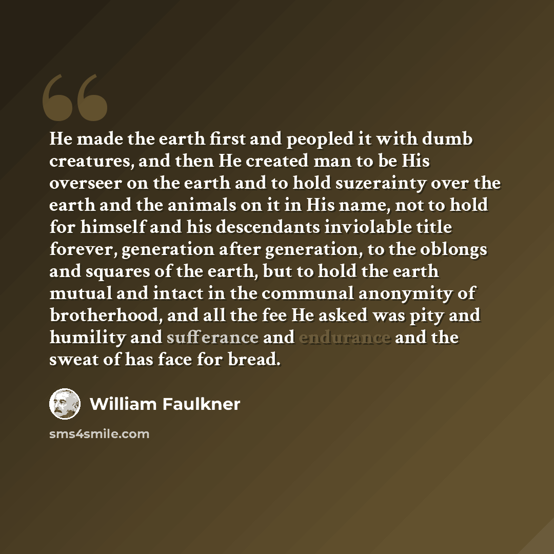 “He made the earth first and peopled it with dumb creatures, and then He created man to be His overseer on the earth and to hold suzerainty over the earth and the animals on it in His name, not to hold for himself and his descendants inviolable title forever, generation after generation, to the…” quote by William Faulkner
