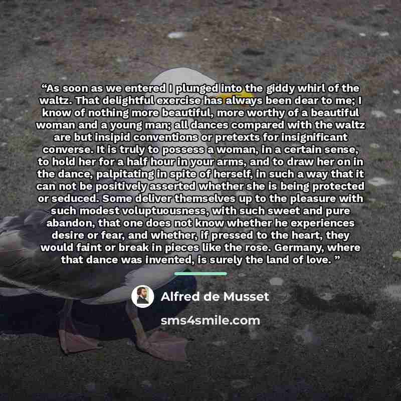 “As soon as we entered I plunged into the giddy whirl of the waltz. That delightful exercise has always been dear to me; I know of nothing more beautiful, more worthy of a beautiful woman and a young man; all dances compared with the waltz are but insipid conventions or pretexts for insignificant…” quote by Alfred De Musset